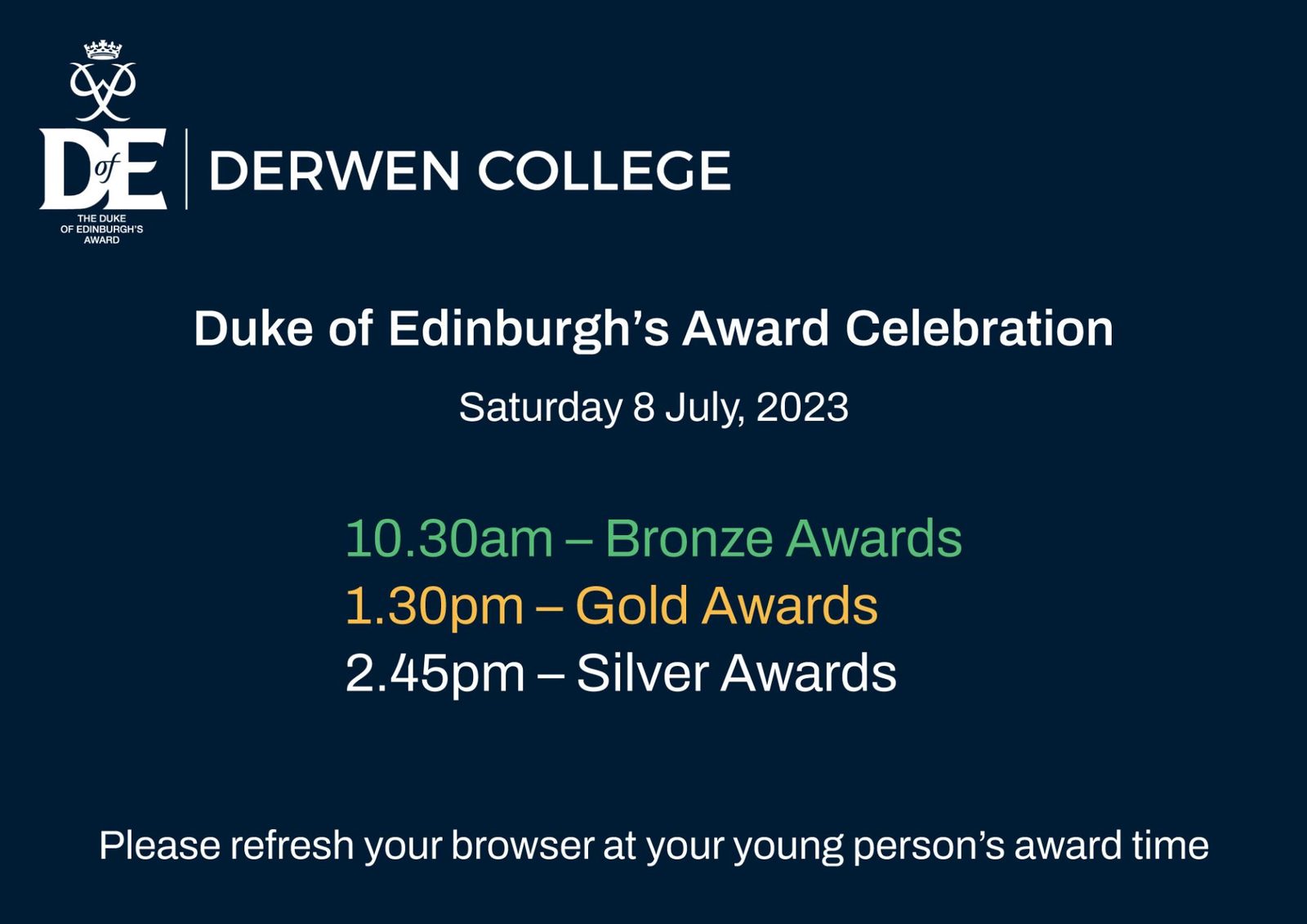 Duke of Edinburgh’s Award Celebration Saturday 8 July, 2023 10.30am – Bronze Awards Please refresh your browser at your young person’s award time. 1.30pm – Gold Awards 2.45pm – Silver Awards